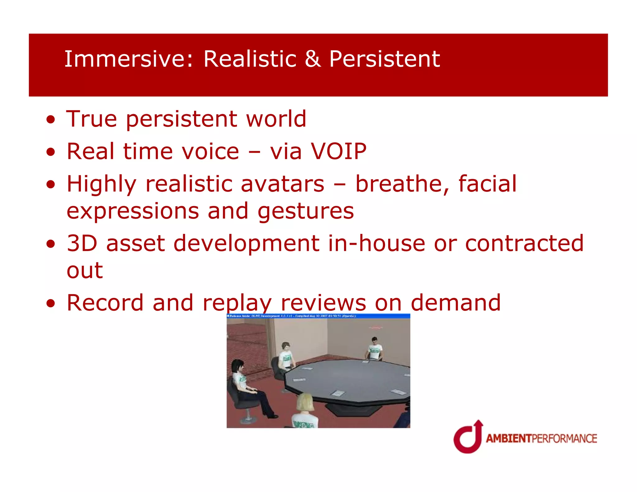 Immersive: Realistic & Persistent

• True persistent world
• Real time voice – via VOIP
• Highly realistic avatars – breathe, facial
  expressions and gestures
• 3D asset development in-house or contracted
  out
• Record and replay reviews on demand
 