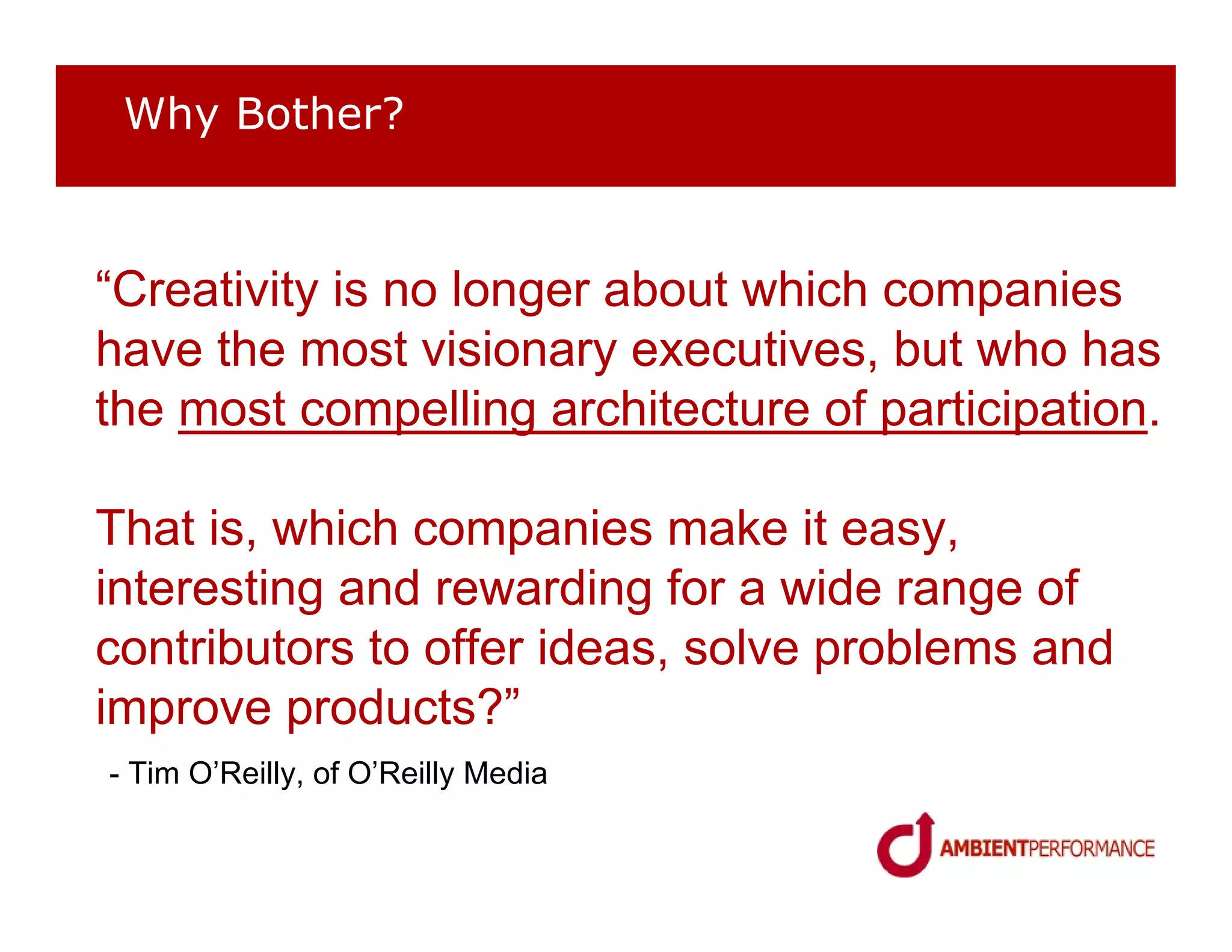 Why Bother?



“Creativity is no longer about which companies
have the most visionary executives, but who has
the most compelling architecture of participation.

That is, which companies make it easy,
interesting and rewarding for a wide range of
contributors to offer ideas, solve problems and
improve products?”
- Tim O’Reilly, of O’Reilly Media
 