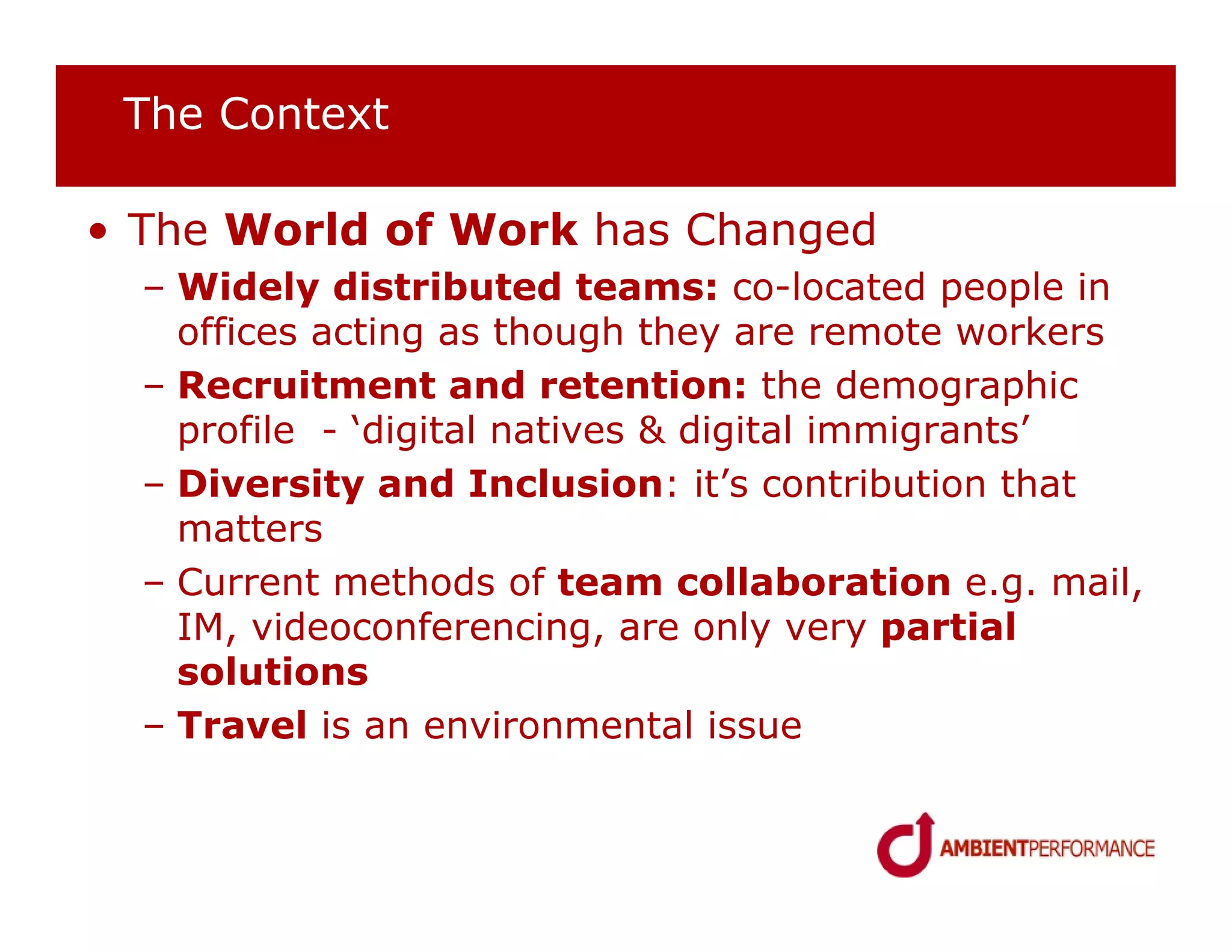 The Context

• The World of Work has Changed
  – Widely distributed teams: co-located people in
    offices acting as though they are remote workers
  – Recruitment and retention: the demographic
    profile - ‘digital natives & digital immigrants’
  – Diversity and Inclusion: it’s contribution that
    matters
  – Current methods of team collaboration e.g. mail,
    IM, videoconferencing, are only very partial
    solutions
  – Travel is an environmental issue
 