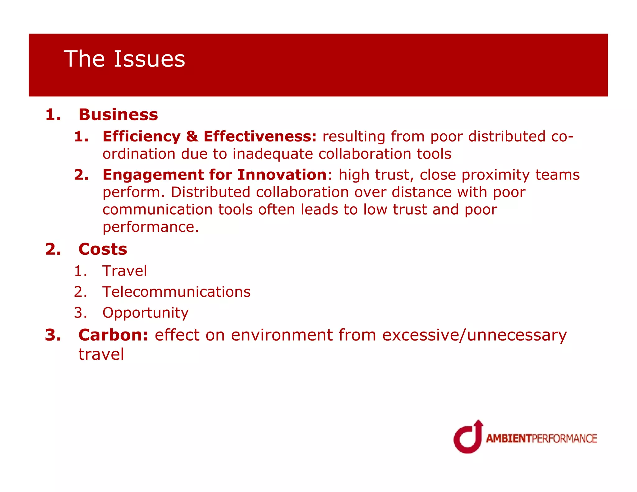 The Issues

1.    Business
     1. Efficiency & Effectiveness: resulting from poor distributed co-
        ordination due to inadequate collaboration tools
     2. Engagement for Innovation: high trust, close proximity teams
        perform. Distributed collaboration over distance with poor
        communication tools often leads to low trust and poor
        performance.
2.    Costs
     1. Travel
     2. Telecommunications
     3. Opportunity
3.    Carbon: effect on environment from excessive/unnecessary
      travel
 