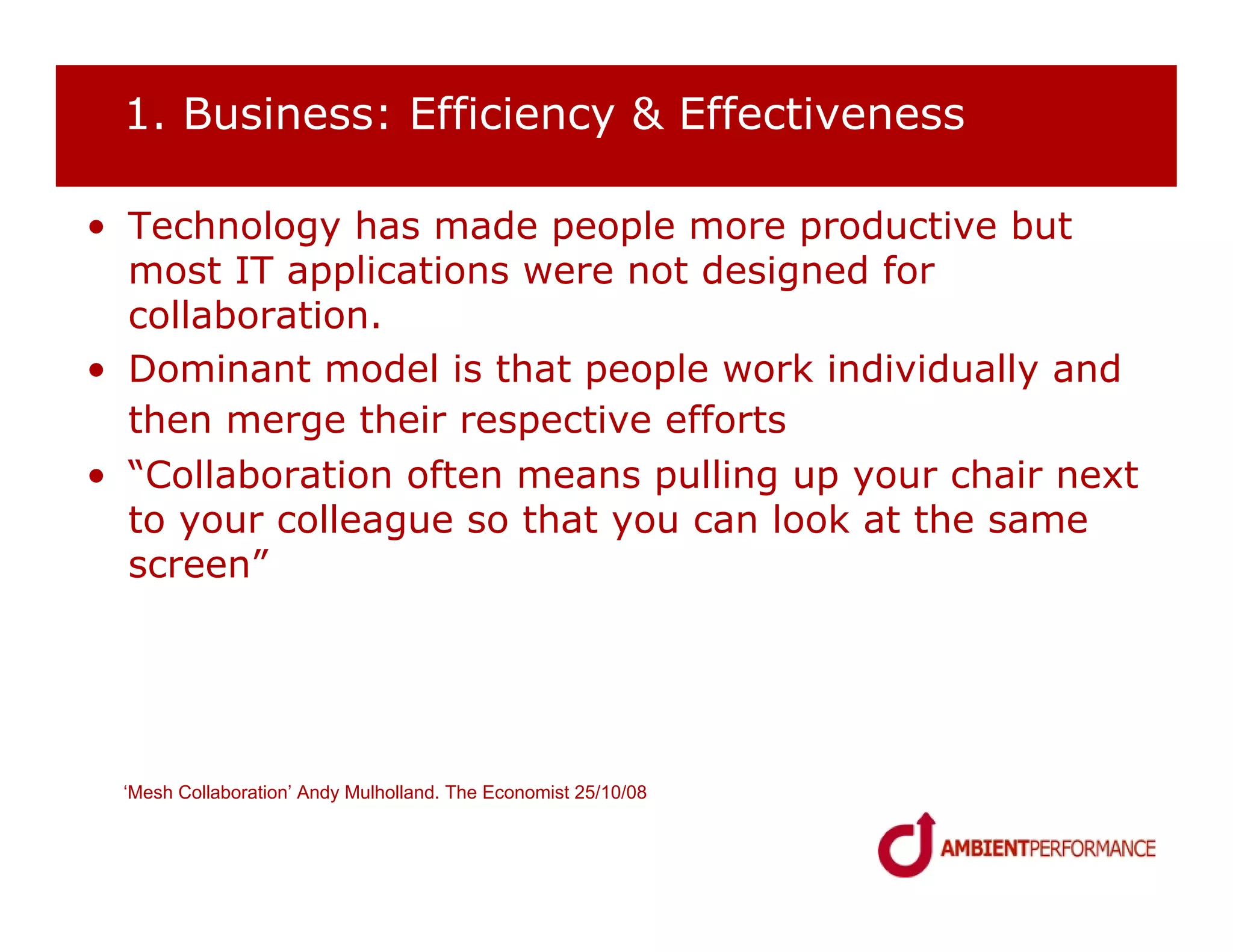 1. Business: Efficiency & Effectiveness

• Technology has made people more productive but
  most IT applications were not designed for
  collaboration.
• Dominant model is that people work individually and
  then merge their respective efforts
• “Collaboration often means pulling up your chair next
  to your colleague so that you can look at the same
  screen”




 ‘Mesh Collaboration’ Andy Mulholland. The Economist 25/10/08
 