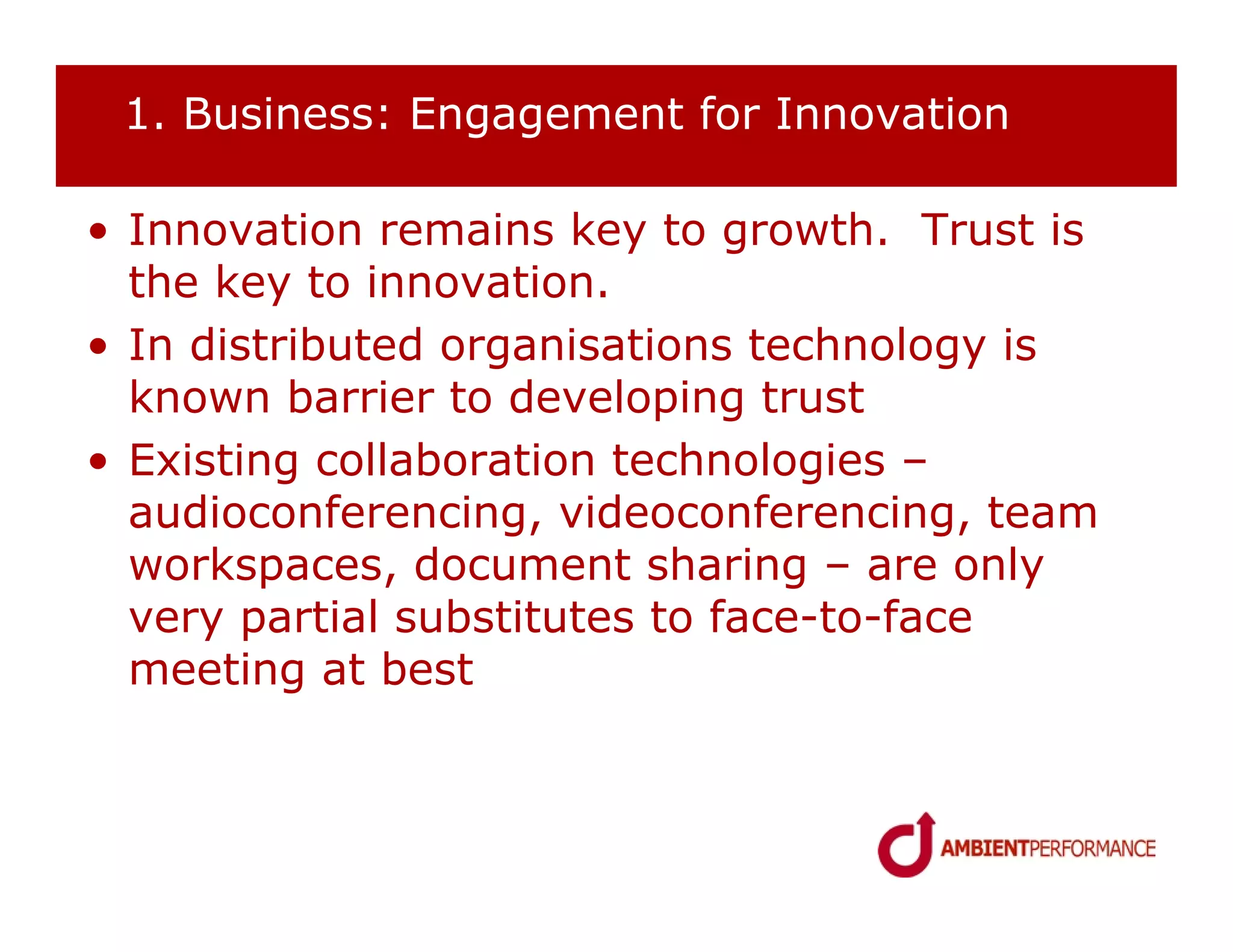 1. Business: Engagement for Innovation

• Innovation remains key to growth. Trust is
  the key to innovation.
• In distributed organisations technology is
  known barrier to developing trust
• Existing collaboration technologies –
  audioconferencing, videoconferencing, team
  workspaces, document sharing – are only
  very partial substitutes to face-to-face
  meeting at best
 