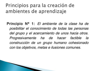 Principio Nº 1: El ambiente de la clase ha de
 posibilitar el conocimiento de todas las personas
 del grupo y el acercamiento de unos hacia otros.
 Progresivamente ha de hacer factible la
 construcción de un grupo humano cohesionado
 con los objetivos, metas e ilusiones comunes.
 