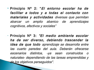    Principio Nº 2: “ El entorno escolar ha de
    facilitar a todos y a todas el contacto con
    materiales y actividades diversas que permitan
    abarcar un amplio abanico de aprendizajes
    cognitivos, afectivos y sociales”

•   Principio Nº 3: “El medio ambiente escolar
    ha de ser diverso, debiendo trascender la
    idea de que todo aprendizaje se desarrolla entre
    las cuarto paredes del aula. Deberán ofrecerse
    escenarios distintos, -ya sean construidos o
    naturales- dependiendo de las tareas emprendidas y
    de los objetivos perseguidos".
 