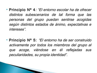    Principio Nº 4 : “El entorno escolar ha de ofrecer
    distintos subescenarios de tal forma que las
    personas del grupo puedan sentirse acogidas
    según distintos estados de ánimo, expectativas e
    intereses”.

   Principio Nº 5: “El entorno ha de ser construido
    activamente por todos los miembros del grupo al
    que acoge, viéndose en él reflejadas sus
    peculiaridades, su propia identidad”.
 