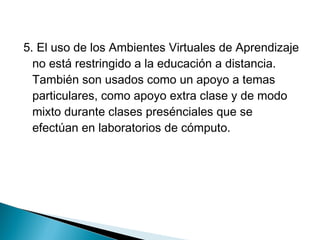 5. El uso de los Ambientes Virtuales de Aprendizaje
  no está restringido a la educación a distancia.
  También son usados como un apoyo a temas
  particulares, como apoyo extra clase y de modo
  mixto durante clases presénciales que se
  efectúan en laboratorios de cómputo.
 