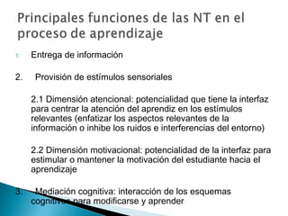 1.   Entrega de información

2.    Provisión de estímulos sensoriales

     2.1 Dimensión atencional: potencialidad que tiene la interfaz
     para centrar la atención del aprendiz en los estímulos
     relevantes (enfatizar los aspectos relevantes de la
     información o inhibe los ruidos e interferencias del entorno)

     2.2 Dimensión motivacional: potencialidad de la interfaz para
     estimular o mantener la motivación del estudiante hacia el
     aprendizaje

3.    Mediación cognitiva: interacción de los esquemas
     cognitivos para modificarse y aprender
 