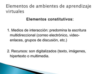 Elementos constitutivos:

1. Medios de interacción: predomina la escritura
  multidireccional (correo electrónico, video-
  enlaces, grupos de discusión, etc.)

2. Recursos: son digitalizados (texto, imágenes,
  hipertexto o multimedia.
 