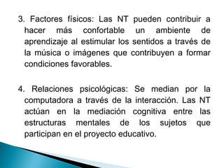 3. Factores físicos: Las NT pueden contribuir a
  hacer más confortable un ambiente de
  aprendizaje al estimular los sentidos a través de
  la música o imágenes que contribuyen a formar
  condiciones favorables.

4. Relaciones psicológicas: Se median por la
  computadora a través de la interacción. Las NT
  actúan en la mediación cognitiva entre las
  estructuras mentales de los sujetos que
  participan en el proyecto educativo.
 