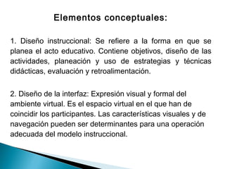 Elementos conceptuales:

1. Diseño instruccional: Se refiere a la forma en que se
planea el acto educativo. Contiene objetivos, diseño de las
actividades, planeación y uso de estrategias y técnicas
didácticas, evaluación y retroalimentación.


2. Diseño de la interfaz: Expresión visual y formal del
ambiente virtual. Es el espacio virtual en el que han de
coincidir los participantes. Las características visuales y de
navegación pueden ser determinantes para una operación
adecuada del modelo instruccional.
 