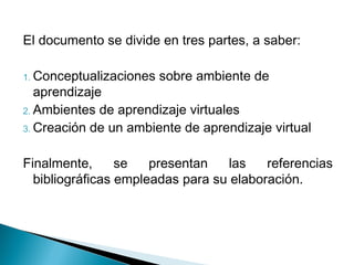 El documento se divide en tres partes, a saber:

1. Conceptualizaciones   sobre ambiente de
   aprendizaje
2. Ambientes de aprendizaje virtuales
3. Creación de un ambiente de aprendizaje virtual


Finalmente,      se   presentan   las    referencias
  bibliográficas empleadas para su elaboración.
 