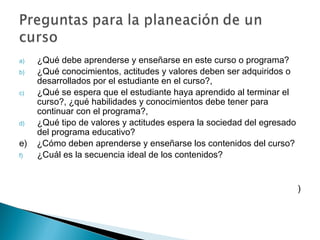 a)   ¿Qué debe aprenderse y enseñarse en este curso o programa?
b)   ¿Qué conocimientos, actitudes y valores deben ser adquiridos o
     desarrollados por el estudiante en el curso?,
c)   ¿Qué se espera que el estudiante haya aprendido al terminar el
     curso?, ¿qué habilidades y conocimientos debe tener para
     continuar con el programa?,
d)   ¿Qué tipo de valores y actitudes espera la sociedad del egresado
     del programa educativo?
e)   ¿Cómo deben aprenderse y enseñarse los contenidos del curso?
f)   ¿Cuál es la secuencia ideal de los contenidos?


                                                                        )
 