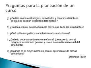 g) ¿Cuáles son las estrategias, actividades y recursos didácticos
    deseables para un adecuado aprendizaje?

h) ¿Cuál es el nivel de conocimiento previo que tiene los estudiantes?

i) ¿Qué estilos cognitivos caracterizan a los estudiantes?

j) ¿Cuándo debe aprenderse y enseñarse? (de acuerdo con el
    programa académico general y con el desarrollo intelectual del
    estudiante)

k) ¿Cuándo es el mejor momento para el aprendizaje de dichos
    contenidos?
                                                     Stenhose (1984
 