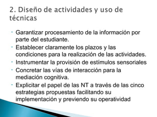 •   Garantizar procesamiento de la información por
    parte del estudiante.
•   Establecer claramente los plazos y las
    condiciones para la realización de las actividades.
•   Instrumentar la provisión de estímulos sensoriales
•   Concretar las vías de interacción para la
    mediación cognitiva.
•   Explicitar el papel de las NT a través de las cinco
    estrategias propuestas facilitando su
    implementación y previendo su operatividad
 