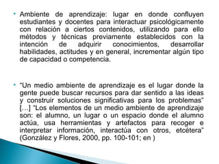    Ambiente de aprendizaje: lugar en donde confluyen
    estudiantes y docentes para interactuar psicológicamente
    con relación a ciertos contenidos, utilizando para ello
    métodos y técnicas previamente establecidos con la
    intención    de    adquirir   conocimientos,    desarrollar
    habilidades, actitudes y en general, incrementar algún tipo
    de capacidad o competencia.


   “Un medio ambiente de aprendizaje es el lugar donde la
    gente puede buscar recursos para dar sentido a las ideas
    y construir soluciones significativas para los problemas”
    […] “Los elementos de un medio ambiente de aprendizaje
    son: el alumno, un lugar o un espacio donde el alumno
    actúa, usa herramientas y artefactos para recoger e
    interpretar información, interactúa con otros, etcétera”
    (González y Flores, 2000, pp. 100-101; en )
 