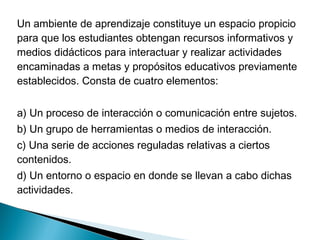 Un ambiente de aprendizaje constituye un espacio propicio
para que los estudiantes obtengan recursos informativos y
medios didácticos para interactuar y realizar actividades
encaminadas a metas y propósitos educativos previamente
establecidos. Consta de cuatro elementos:


a) Un proceso de interacción o comunicación entre sujetos.
b) Un grupo de herramientas o medios de interacción.
c) Una serie de acciones reguladas relativas a ciertos
contenidos.
d) Un entorno o espacio en donde se llevan a cabo dichas
actividades.
 