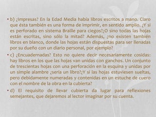 • b) ¿Impresas? En la Edad Media había libros escritos a mano. Claro
que ésta también es una forma de imprimir, en sentido amplio. ¿Y si
es perforado en sistema Braille para ciegos?¿O sino todas las hojas
están escritas, sino sólo la mitad? Además, ¿no existen también
libros en blanco, donde las hojas están dispuestas para ser llenadas
por su dueño con un diario personal, por ejemplo?
• c) ¿Encuadernadas? Esto no quiere decir necesariamente cosidas:
hay libros en los que las hojas van unidas con ganchos. Un conjunto
de trescientas hojas con una perforación en la esquina y unidas por
un simple alambre ¿sería un libro?¿Y si las hojas estuviesen sueltas,
pero debidamente numeradas y contenidas en un estuche de cuero
con el nombre de la obra en la cubierta?
• d) El requisito de llevar cubierta da lugar para reflexiones
semejantes, que dejaremos al lector imaginar por su cuenta.
 
