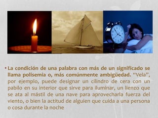 • La condición de una palabra con más de un significado se
llama polisemia o, más comúnmente ambigüedad. “Vela”,
por ejemplo, puede designar un cilindro de cera con un
pabilo en su interior que sirve para iluminar, un lienzo que
se ata al mástil de una nave para aprovecharla fuerza del
viento, o bien la actitud de alguien que cuida a una persona
o cosa durante la noche
 