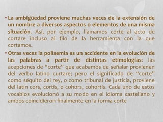 • La ambigüedad proviene muchas veces de la extensión de
un nombre a diversos aspectos o elementos de una misma
situación. Así, por ejemplo, llamamos corte al acto de
cortare incluso al filo de la herramienta con la que
cortamos.
• Otras veces la polisemia es un accidente en la evolución de
las palabras a partir de distintas etimologías: las
acepciones de “corte” que acabamos de señalar provienen
del verbo latino curtare; pero el significado de “corte”
como séquito del rey, o como tribunal de justicia, proviene
del latín cors, cortis, o cohors, cohortis. Cada uno de estos
vocablos evolucionó a su modo en el idioma castellano y
ambos coincidieron finalmente en la forma corte
 