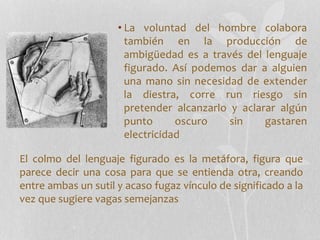 • La voluntad del hombre colabora
también en la producción de
ambigüedad es a través del lenguaje
figurado. Así podemos dar a alguien
una mano sin necesidad de extender
la diestra, corre run riesgo sin
pretender alcanzarlo y aclarar algún
punto oscuro sin gastaren
electricidad
El colmo del lenguaje figurado es la metáfora, figura que
parece decir una cosa para que se entienda otra, creando
entre ambas un sutil y acaso fugaz vínculo de significado a la
vez que sugiere vagas semejanzas
 