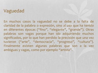 Vaguedad
En muchos casos la vaguedad no se debe a la falta de
claridad de la palabra o expresión, sino al uso que ha tenido
en diferentes épocas (“fino”, “elegante”, “grande”). Otras
palabras son vagas porque han ido adquiriendo muchos
significados, por lo que han perdido la precisión que una vez
tuvieron (“arte”, “democracia”, “progreso”, “cultura”).
Finalmente existen algunas palabras que son a la vez
ambiguas y vagas, como por ejemplo “artista”.
 