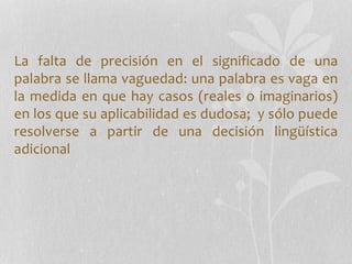 La falta de precisión en el significado de una
palabra se llama vaguedad: una palabra es vaga en
la medida en que hay casos (reales o imaginarios)
en los que su aplicabilidad es dudosa; y sólo puede
resolverse a partir de una decisión lingüística
adicional
 