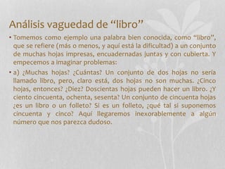 Análisis vaguedad de “libro”
• Tomemos como ejemplo una palabra bien conocida, como “libro”,
que se refiere (más o menos, y aquí está la dificultad) a un conjunto
de muchas hojas impresas, encuadernadas juntas y con cubierta. Y
empecemos a imaginar problemas:
• a) ¿Muchas hojas? ¿Cuántas? Un conjunto de dos hojas no sería
llamado libro, pero, claro está, dos hojas no son muchas. ¿Cinco
hojas, entonces? ¿Diez? Doscientas hojas pueden hacer un libro. ¿Y
ciento cincuenta, ochenta, sesenta? Un conjunto de cincuenta hojas
¿es un libro o un folleto? Si es un folleto, ¿qué tal si suponemos
cincuenta y cinco? Aquí llegaremos inexorablemente a algún
número que nos parezca dudoso.
 