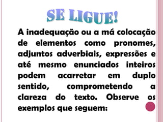 Se ligue!A inadequação ou a má colocação de elementos como pronomes, adjuntos adverbiais, expressões e até mesmo enunciados inteiros podem acarretar em duplo sentido, comprometendo a clareza do texto. Observe os exemplos que seguem: