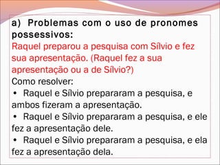 a)  Problemas com o uso de pronomes
possessivos:
Raquel preparou a pesquisa com Sílvio e fez
sua apresentação. (Raquel fez a sua
apresentação ou a de Sílvio?)
Como resolver:
•  Raquel e Sílvio prepararam a pesquisa, e
ambos fizeram a apresentação.
•  Raquel e Sílvio prepararam a pesquisa, e ele
fez a apresentação dele.
•  Raquel e Sílvio prepararam a pesquisa, e ela
fez a apresentação dela.
 