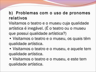 b)  Problemas com o uso de pronomes
relativos
Visitamos o teatro e o museu cuja qualidade
artística é inegável. (É o teatro ou o museu
que possui qualidade artística?)
• Visitamos o teatro e o museu, os quais têm
qualidade artística.
• Visitamos o teatro e o museu, e aquele tem
qualidade artística.
• Visitamos o teatro e o museu, e este tem
qualidade artística.
 