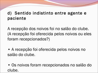 d)  Sentido indistinto entre agente e
paciente
A recepção dos noivos foi no salão do clube.
(A recepção foi oferecida pelos noivos ou eles
foram recepcionados?)
• A recepção foi oferecida pelos noivos no
salão do clube.
• Os noivos foram recepcionados no salão do
clube.
 