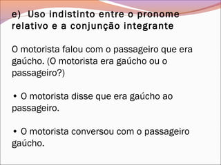 e)  Uso indistinto entre o pronome
relativo e a conjunção integrante
O motorista falou com o passageiro que era
gaúcho. (O motorista era gaúcho ou o
passageiro?)
• O motorista disse que era gaúcho ao
passageiro.
• O motorista conversou com o passageiro
gaúcho.
 