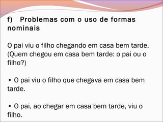 f)   Problemas com o uso de formas
nominais
O pai viu o filho chegando em casa bem tarde.
(Quem chegou em casa bem tarde: o pai ou o
filho?)
• O pai viu o filho que chegava em casa bem
tarde.
• O pai, ao chegar em casa bem tarde, viu o
filho.
 