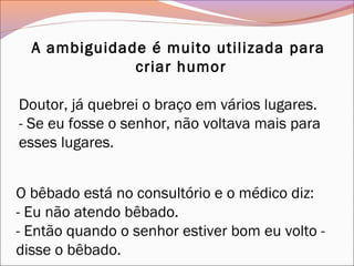 A ambiguidade é muito utilizada para
criar humor
Doutor, já quebrei o braço em vários lugares.
- Se eu fosse o senhor, não voltava mais para
esses lugares.
O bêbado está no consultório e o médico diz:
- Eu não atendo bêbado.
- Então quando o senhor estiver bom eu volto -
disse o bêbado.
 