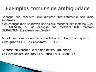 Crianças que recebem leite materno frequentemente são mais
saudáveis.
> As crianças mais saudáveis são as que recebem leite materno COM
FREQUÊNCIA, ou as crianças que recebem leite materno
GERALMENTE são mais saudáveis?
Aquela senhora encontrou o garotinho sozinho em seu quarto.
> No quarto DELE ou no quarto DELA?
Sentado na varanda, o menino avistou um amigo.
> Quem estava sentado, O MENINO ou O AMIGO?
 