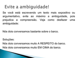 Se você está escrevendo um texto mais expositivo ou
argumentativo, evite ao máximo a ambiguidade, pois
prejudica a compreensão. Veja como desfazer uma
ambiguidade:
Nós dois conversamos bastante sobre o barco.
Soluções:
Nós dois conversamos muito A RESPEITO do barco.
Nós dois conversamos muito EM CIMA do barco.
 