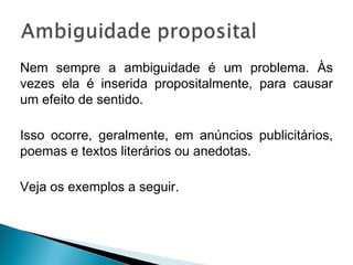 Nem sempre a ambiguidade é um problema. Às
vezes ela é inserida propositalmente, para causar
um efeito de sentido.
Isso ocorre, geralmente, em anúncios publicitários,
poemas e textos literários ou anedotas.
Veja os exemplos a seguir.
 
