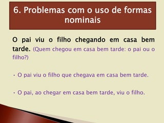 6. Problemas com o uso de formas
nominais
O pai viu o filho chegando em casa bem
tarde. (Quem chegou em casa bem tarde: o pai ou o
filho?)

• O pai viu o filho que chegava em casa bem tarde.
• O pai, ao chegar em casa bem tarde, viu o filho.

 