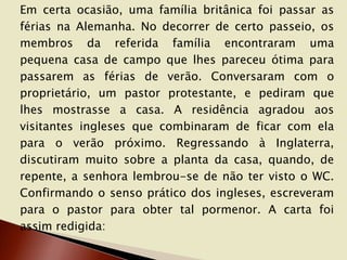 Em certa ocasião, uma família britânica foi passar as
férias na Alemanha. No decorrer de certo passeio, os
membros da referida família encontraram uma
pequena casa de campo que lhes pareceu ótima para
passarem as férias de verão. Conversaram com o
proprietário, um pastor protestante, e pediram que
lhes mostrasse a casa. A residência agradou aos
visitantes ingleses que combinaram de ficar com ela
para o verão próximo. Regressando à Inglaterra,
discutiram muito sobre a planta da casa, quando, de
repente, a senhora lembrou-se de não ter visto o WC.
Confirmando o senso prático dos ingleses, escreveram
para o pastor para obter tal pormenor. A carta foi
assim redigida:

 