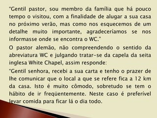 “Gentil pastor, sou membro da família que há pouco
tempo o visitou, com a finalidade de alugar a sua casa
no próximo verão, mas como nos esquecemos de um
detalhe muito importante, agradeceríamos se nos
informasse onde se encontra o WC.”
O pastor alemão, não compreendendo o sentido da
abreviatura WC e julgando tratar-se da capela da seita
inglesa White Chapel, assim responde:
“Gentil senhora, recebi a sua carta e tenho o prazer de
lhe comunicar que o local a que se refere fica a 12 km
da casa. Isto é muito cômodo, sobretudo se tem o
hábito de ir freqüentemente. Neste caso é preferível
levar comida para ficar lá o dia todo.

 
