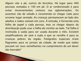Alguns vão a pé, outros de bicicleta. Há lugar para 400
pessoas sentadas e 100 em pé. O ar condicionado é para
evitar inconvenientes comuns nas aglomerações. Os
assentos são de veludo e recomenda-se chegar cedo para
arrumar lugar sentado. As crianças permanecem ao lado dos
adultos e todos cantam em coro. À entrada, é fornecida uma
folha de papel a cada pessoa, mas se chegar depois da
distribuição pode usar a folha do vizinho ao lado. Tal folha é
restituída à saída para ser usada durante o mês. Existem
amplificadores de som e tudo o que se recolhe é para as
crianças pobres da região. Fotógrafos especiais tiram
flagrantes para os jornais da cidade, de modo que todos
possam ver seus semelhantes no cumprimento de um dever
tão honrado!”

 