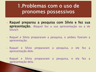 1.Problemas com o uso de
pronomes possessivos
•

Raquel preparou a pesquisa com Sílvio e fez sua
apresentação. (Raquel fez a sua apresentação ou a de
Sílvio?)

•

•

•

Raquel e Sílvio prepararam a pesquisa, e ambos fizeram a
apresentação.

Raquel e Sílvio prepararam a
apresentação dele.

pesquisa,

e

ele

fez a

Raquel e Sílvio prepararam
apresentação dela.

pesquisa,

e

ela

fez a

a

 