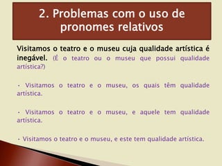 2. Problemas com o uso de
pronomes relativos
Visitamos o teatro e o museu cuja qualidade artística é
inegável. (É o teatro ou o museu que possui qualidade
artística?)

• Visitamos o teatro e o museu, os quais têm qualidade
artística.
• Visitamos o teatro e o museu, e aquele tem qualidade
artística.
• Visitamos o teatro e o museu, e este tem qualidade artística.

 