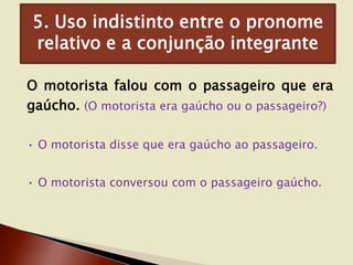 5. Uso indistinto entre o pronome
relativo e a conjunção integrante
O motorista falou com o passageiro que era
gaúcho. (O motorista era gaúcho ou o passageiro?)
• O motorista disse que era gaúcho ao passageiro.
• O motorista conversou com o passageiro gaúcho.

 
