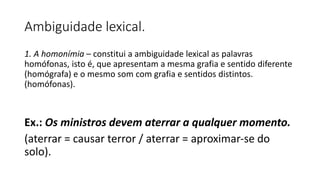 Ambiguidade lexical.
1. A homonímia – constitui a ambiguidade lexical as palavras
homófonas, isto é, que apresentam a mesma grafia e sentido diferente
(homógrafa) e o mesmo som com grafia e sentidos distintos.
(homófonas).
Ex.: Os ministros devem aterrar a qualquer momento.
(aterrar = causar terror / aterrar = aproximar-se do
solo).
 