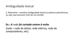 Ambiguidade lexical
2. Polissemia – constitui ambiguidade lexical as palavras polissêmicas,
ou seja, que possuem mais de um sentido.
Ex.: A rede foi cortada ontem à noite.
(rede = rede de deitar, rede elétrica, rede de
computadores, etc).
 