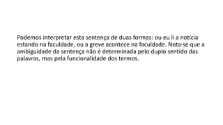 Podemos interpretar esta sentença de duas formas: ou eu li a notícia
estando na faculdade, ou a greve acontece na faculdade. Nota-se que a
ambiguidade da sentença não é determinada pelo duplo sentido das
palavras, mas pela funcionalidade dos termos.
 