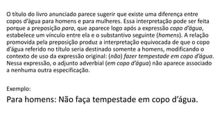 O título do livro anunciado parece sugerir que existe uma diferença entre
copos d’água para homens e para mulheres. Essa interpretação pode ser feita
porque a preposição para, que aparece logo após a expressão copo d’água,
estabelece um vínculo entre ela e o substantivo seguinte (homens). A relação
promovida pela preposição produz a interpretação equivocada de que o copo
d’água referido no título seria destinado somente a homens, modificando o
contexto de uso da expressão original: (não) fazer tempestade em copo d’água.
Nessa expressão, o adjunto adverbial (em copo d’água) não aparece associado
a nenhuma outra especificação.
Exemplo:
Para homens: Não faça tempestade em copo d’água.
 