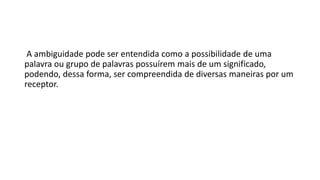 A ambiguidade pode ser entendida como a possibilidade de uma
palavra ou grupo de palavras possuírem mais de um significado,
podendo, dessa forma, ser compreendida de diversas maneiras por um
receptor.
 