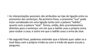 • As interpretações possíveis são atribuídas ao tipo de ligação entre os
pronomes das sentenças. Na primeira frase, o pronome “sua” pode
estar coindexado em uma ligação tanto com a palavra “ladrão”,
quanto com a palavra “José”. Temos, então, dois acarretamentos
distintos para a sentença: um em que o ladrão usou a própria arma
para roubar a casa; e outro em que o ladrão usou a arma de José.
• Na segunda frase, podemos entender que o falante quer saber se o
José falou com o próprio irmão ou com o irmão de quem escuta a
pergunta.
 